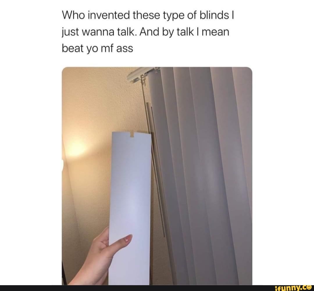 Who invented these type of blinds I
just wanna talk. And by talk I mean
beat yo mf ass