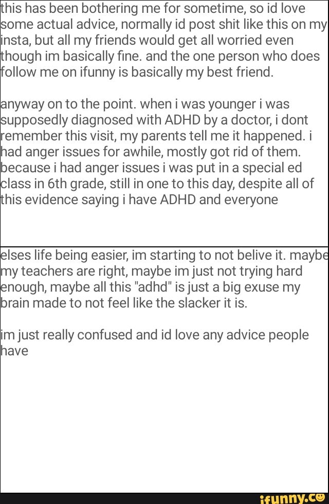 his has been bothering me for sometime, so id love
some actual advice, normally id post shit like this on my
insta, but all my friends would get all worried even
hough im basically fine and the one person who does
follow me on ifunny is basically my best friend.
anyway on to the point. when i was younger i was
supposedly diagnosed with ADHD by a doctor, i dont
remember this visit, my parents tell me it happened. i
had anger issues for awhile, mostly got rid of them
because i had anger issues i was put in a special ed
Class in 6th grade, still in one to this day, despite all of
his evidence saying i have ADHD and everyone
my teachers are right, maybe imjust not trying hard
nough, maybe all this "adhd" isjust a big exuse my
brain made to not feel like the slacker it is
Elses life being easier, im starting to not belive it maybe
imjust really confused and id love any advice people
wave