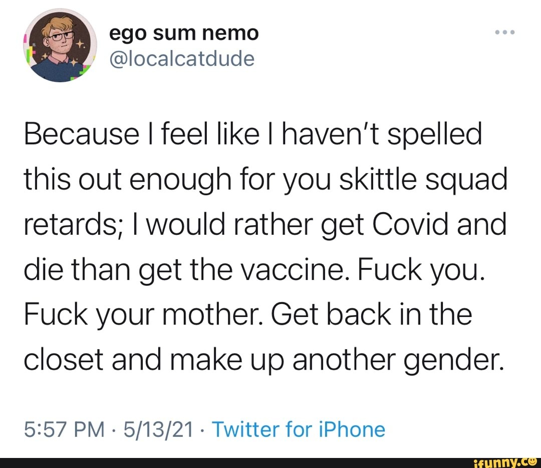 ego sum nemo
Because I feel like I haven't spelled this out enough for you skittle squad retards; I would rather get Covid and die than get the vaccine. Fuck you.
Fuck your mother. Get back in the closet and make up another gender.
PM - - Twitter for iPhone