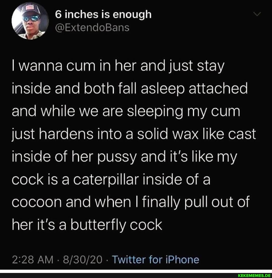6 inches is enough
wanna cum in her and just stay inside and both fall asleep attached and while we are sleeping my cum just hardens into a solid wax like cast inside of her pussy and it's like my cock is a caterpillar inside of a cocoon and when I finally pull out of her it's a butterfly cock
AM - - Twitter for iPhone