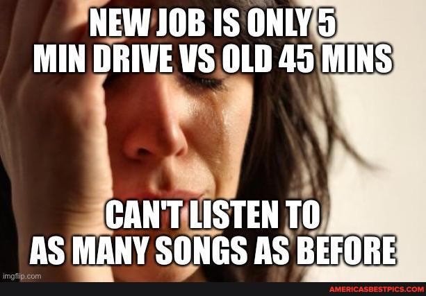 NEW JOB IS ONLY 5
MIN DRIVE VS OLD 45 MINS
CAN'T LISTEN TO AS MANY SONGS AS BEFORE.