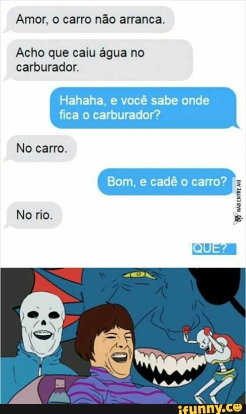 Amor, o carro não arranca.
Acho que caiu água no
carburador.
Hahaha, e você sabe onde
fica o carburador?
No carro.
TRE
rion No rio.
