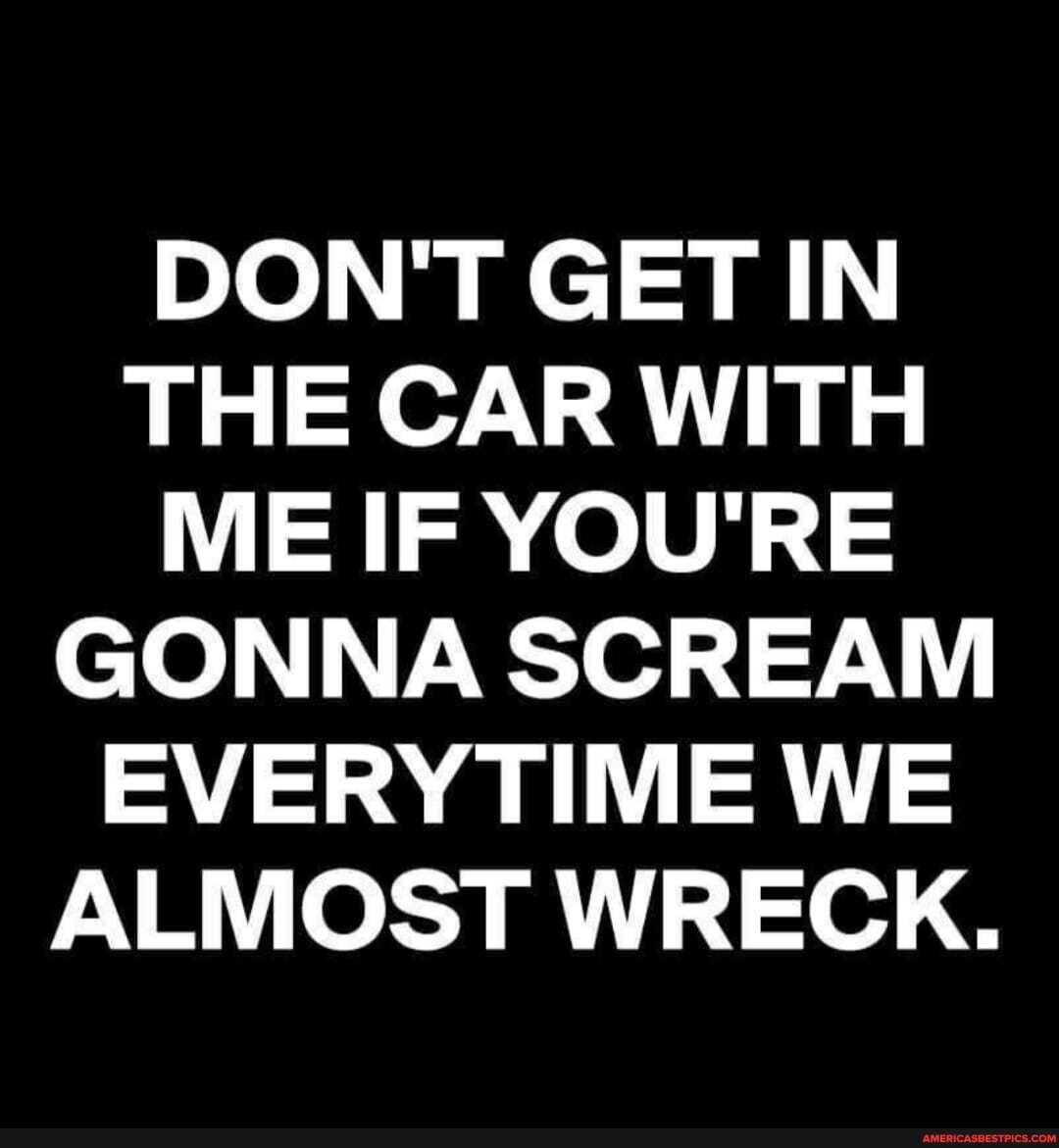 DON'T GET IN THE CAR WITH ME IF YOU'RE GONNA SCREAM EVERY TIME WE ALMOST WRECK.
