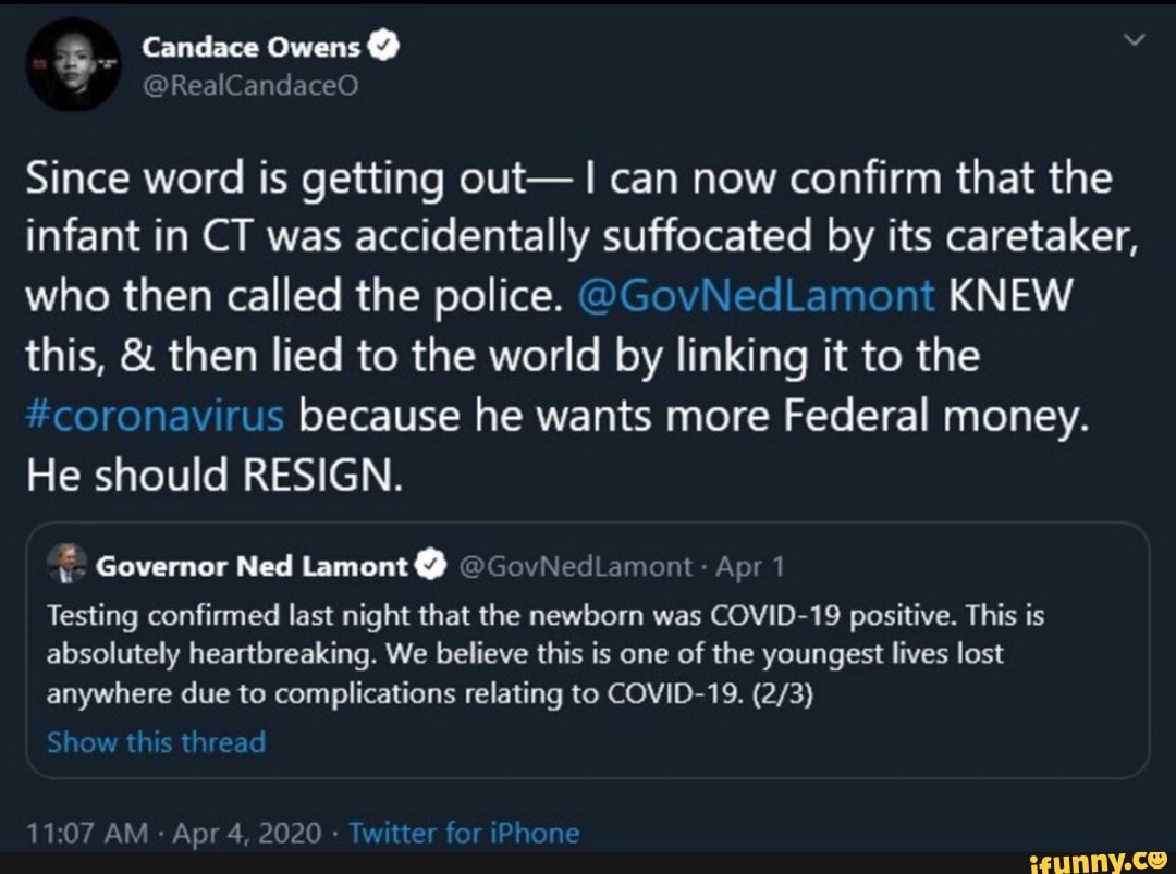 Since word is getting out- I can now confirm that the
infant in CT was accidentally suffocated by its caretaker,
who then called the police. @GovNedLamont KNEW
this, then lied to the world by linking it to the
coronavirus because he wants more Federal money.
He should RESIGN.
= Governor Ned Lamont @GovNedLamont Apr 1
Testing confirmed last night that the newborn was COVID-19 positive. This is
absolutely heartbreaking. We believe this is one of the youngest lives lost
anywhere due to complications relating to COVID-19. (2/3)
