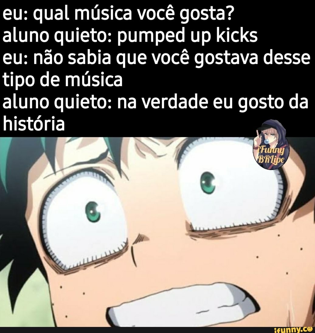 eu: qual música você gosta?
aluno quieto: pumped up kicks
eu: não sabia que você gostava desse tipo de música
aluno quieto: história na verdade eu gosto da história