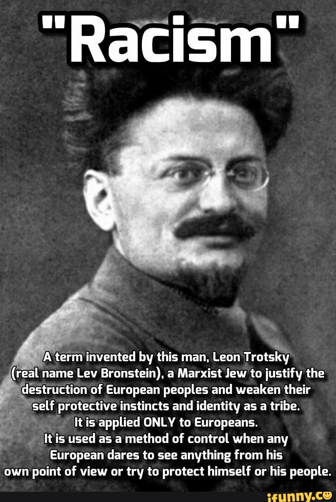 ~Racism
A term invented by this man, Leon Trotsky
(real name Lev Bronstein), a Marxist Jew to justify the destruction of European peoples and weaken their self protective instincts and identity as a tribe.
It is applied ONLY to Europeans.
It is used as a method of control when any
European dares to see anything from his own point of view or try to protect himself or his people.