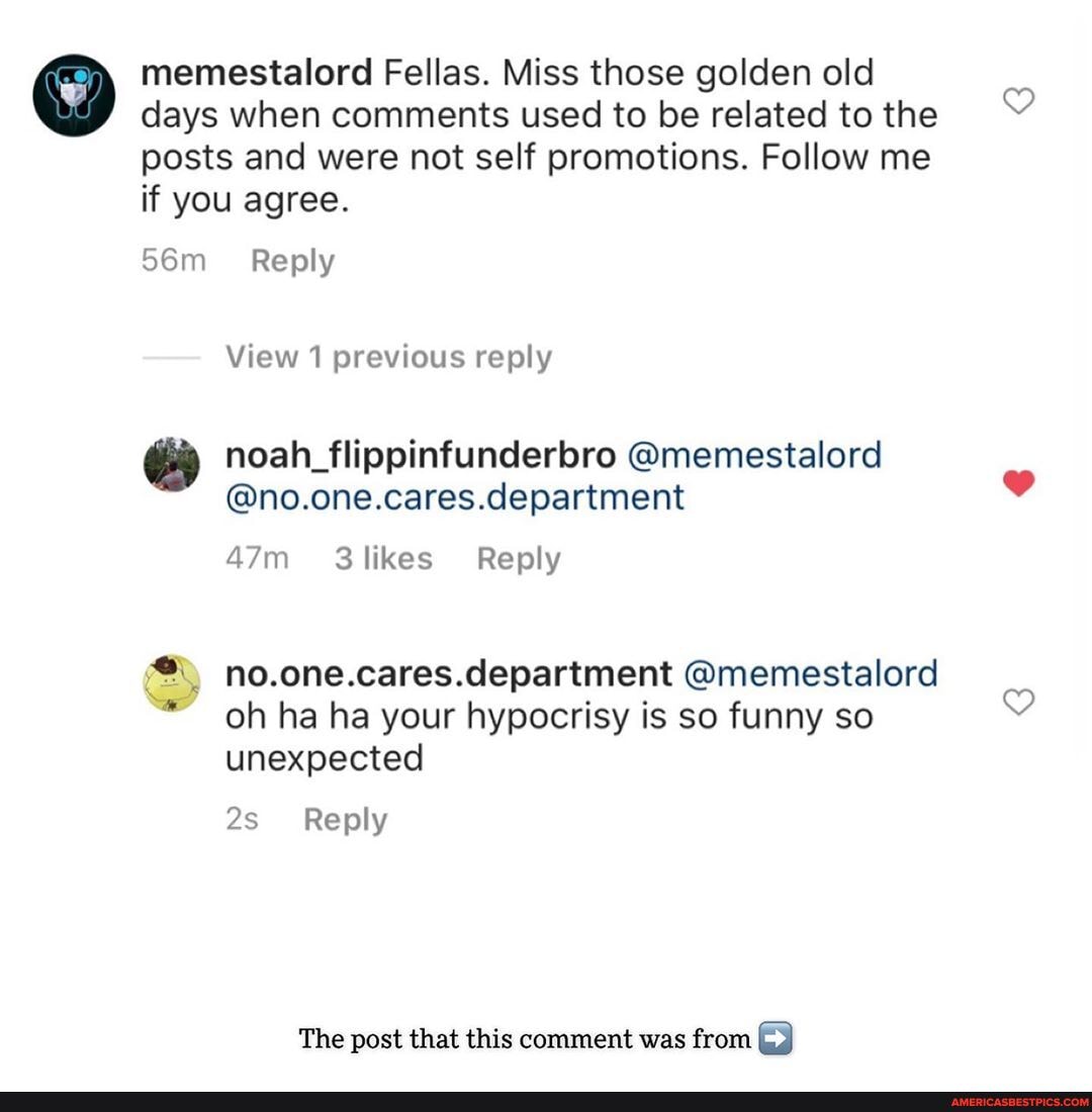 memestalord Fellas. Miss those golden old
days when comments used to be related to the
posts and were not self promotions. Follow me if you agree.
Reply
View 1 previous reply
noah_flippinfunderbro @memestalord
@no.one.cares.department
no.one.cares.department @memestalord oh ha ha your hypocrisy is so funny so unexpected
_Reply
The post that this comment was from