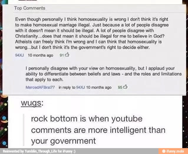 Top Comments
Even though personally I think homosexuality is wrong I don' think it's right
to make homosexual marriage illegal. Just because a lot of people disagres
with it doesnt mean it should be illegal. A lot of people disagree with
Christianity...does that mean it should be illegal for me to believe in God?
Atheists can freely think 'm wrong and I can think that homosexuality is
wrong... but I don' think it's the government's right to decide either.
I personally disagree with your view on homosexuality, but I applaud your
ability to differentiate between beliofs and laws
and the roles and limitations
that apply to each.
MercecAFBeat?7 in reply to 4X) 10 months ago 95 Cb
rock bottom is when youtube
comments are more intelligent than
your government
