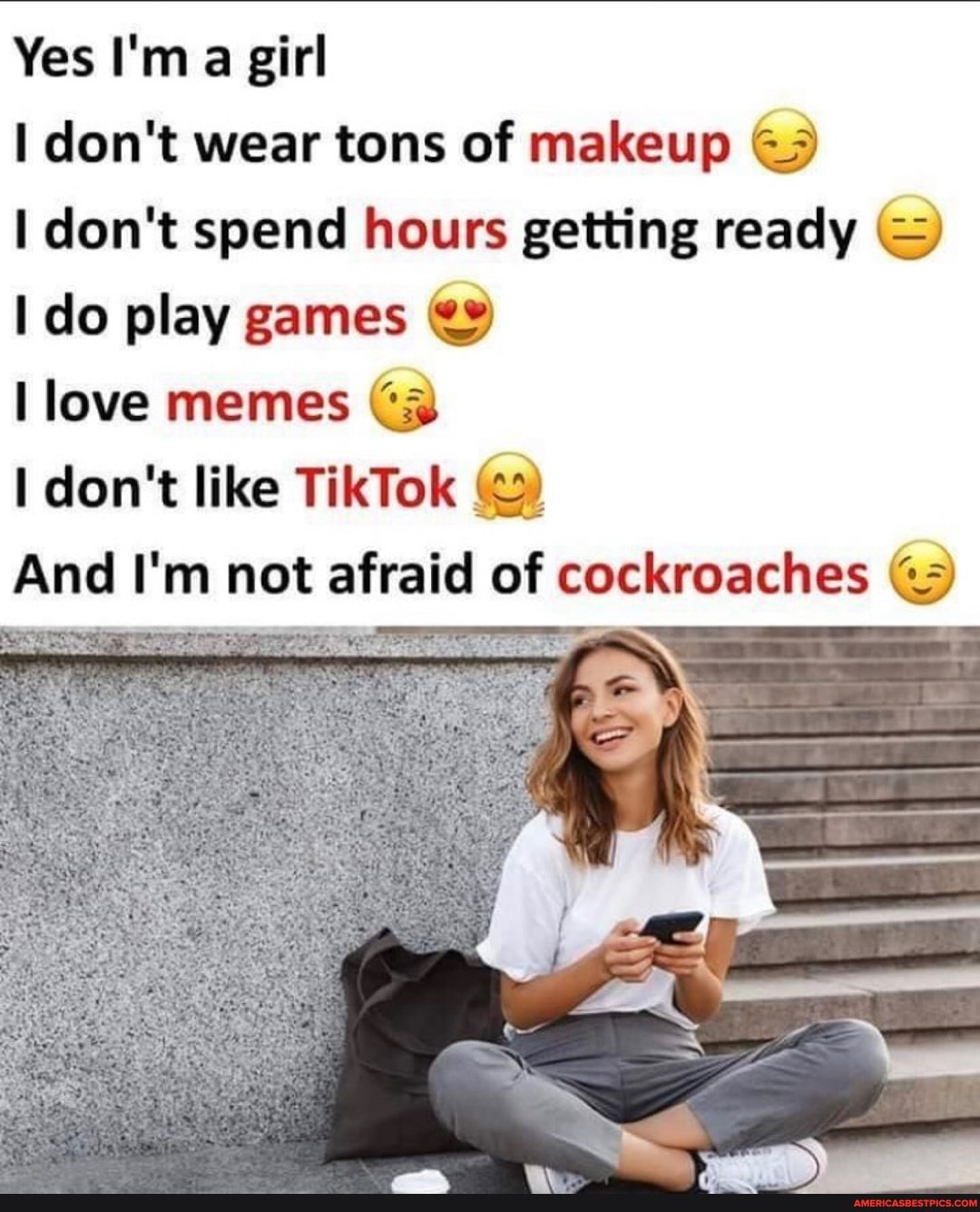 Yes I'm a girl
don't wear tons of makeup
don't spend hours getting ready do play games
love memes Cz
don't like TikTok (22)
And I'm not afraid of cockroaches
SS