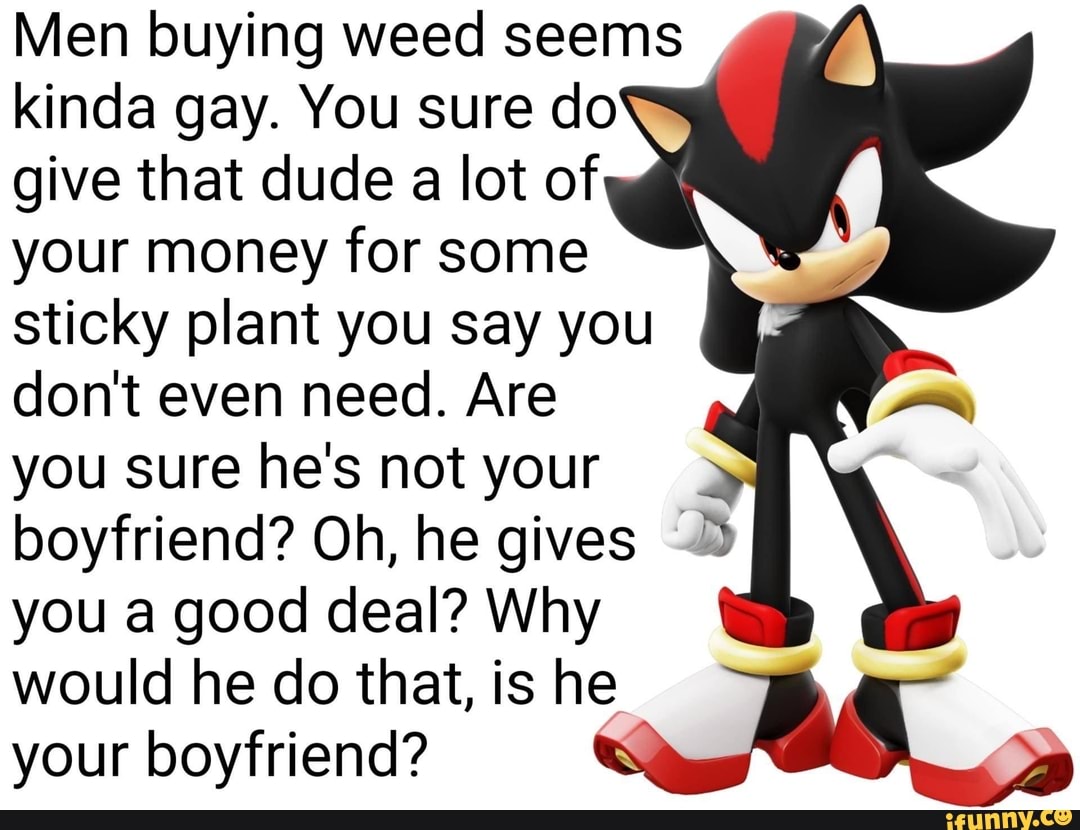 Men buying weed seems kinda gay. You sure do give that dude a lot of your money for some sticky plant you say you don't even need. Are you sure he's not your boyfriend? Oh, he gives you a good deal? Why
would he do that, is he your boyfriend?