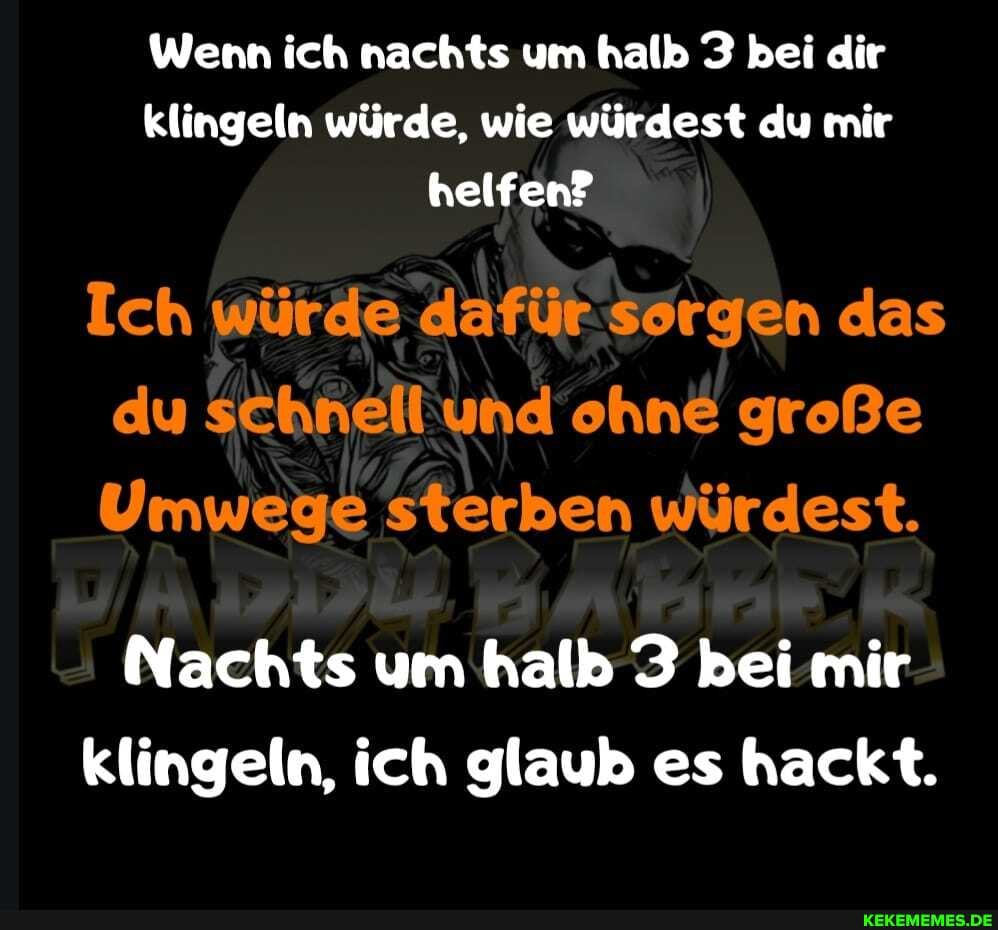 Wenn ich nachts um halb 3 bei dir klingeln würde, wie würdest du mir helfen?
Ich würde dafür sorgen das du schnell und ohne große
Umwege sterben würdest.
Nachts um halb 3 bei mir klingeln, ich glaub es hackt.