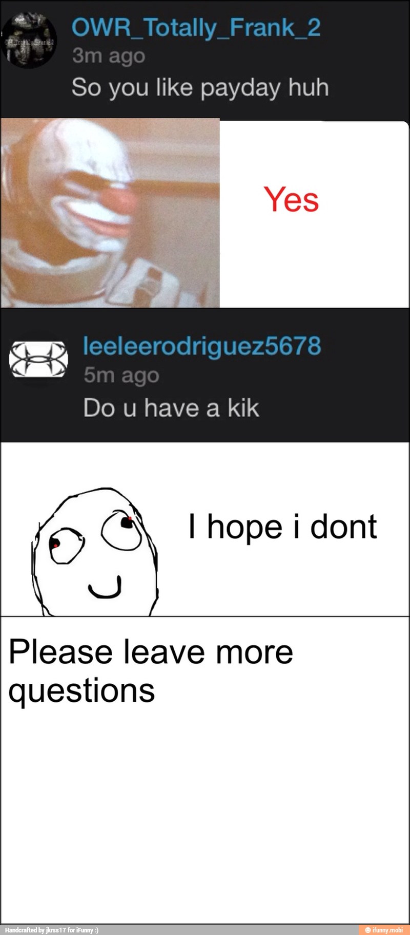 So you like payday huh
Do u have a kik
O CS l hope i dont
Please leave more
questions
