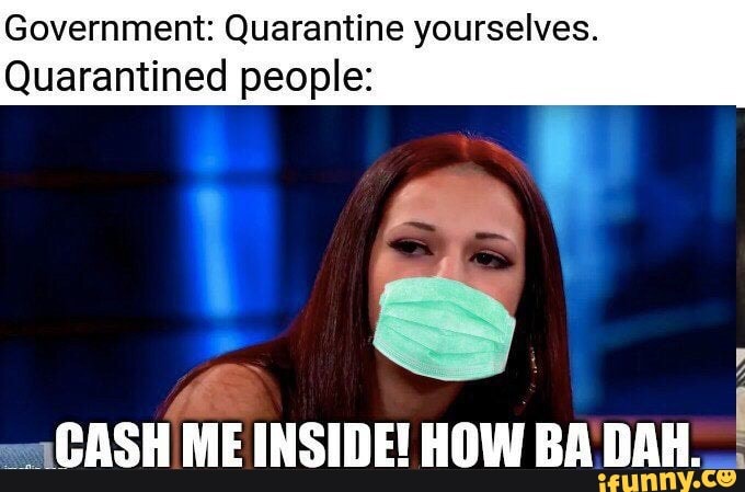 Government: Quarantine yourselves.
Quarantined people:
y
"CASH ME INSIDE! HOW BA DAH.