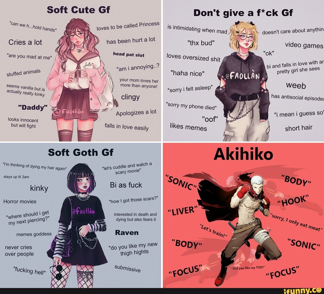 Soft Cute Gf
"cay cess
MN bp hurt a lot
DD
"are pet oie
dh clingy
vanilla but ut is actually really kinky
"Daddy"
A
EA
Apologizes a
lot
looks innocent
but will fight falls in love easily
Soft Goth Gf
net's cuddle and wa
scary movie
"Tm thinking of dying my
hair again"
stays up ti 3am
kinky
Horror movies
Bi as fuck
"how I got those
scars?"
should i get
A
interested in death and
¡ercing? dying but also fears it
"where
sho!
my
next Pi
memes goddess Raven
never cries "do you like my new
Don't give a f*ck Gf
ASS
Miimidating when mad Mie ZI NM. doesn't care
about anythin
games
"ok" loves
Weeb
has antisocial episode:
"sorry i felt asleep"
"sorry my phone died"
I mean i guess SO
'oof
likes memes short hair
