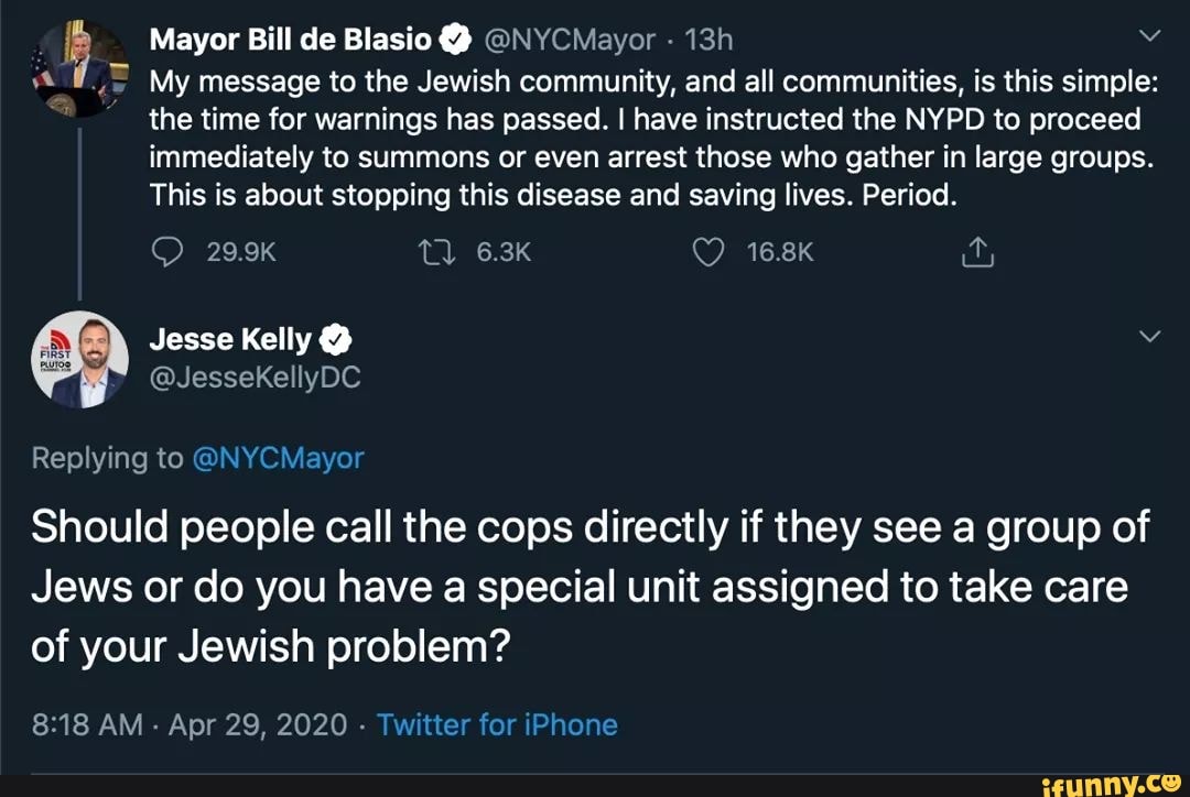 b Mayor Bill de Blasio @NYCMayor 13h Y
My message to the Jewish community, and all communities, is this simple:
the time for warnings has passed. I have instructed the NYPD to proceed
immediately to summons or even arrest those who gather in large groups.
This is about stopping this disease and saving lives. Period.
Replying to @NYCMayor
Should people call the cops directly if they see a group of
Jews or do you have a special unit assigned to take care
of your Jewish problem?