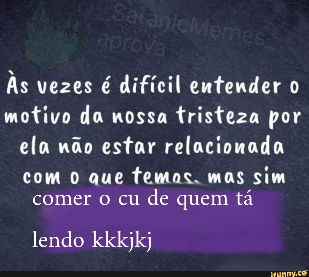 As vezes é difícil entender 0
motivo da nossa tristeza por
ela não estar relacionada
com 0 que temas. mas sim
comer o cu
de quem tá
lendo kkkjkj