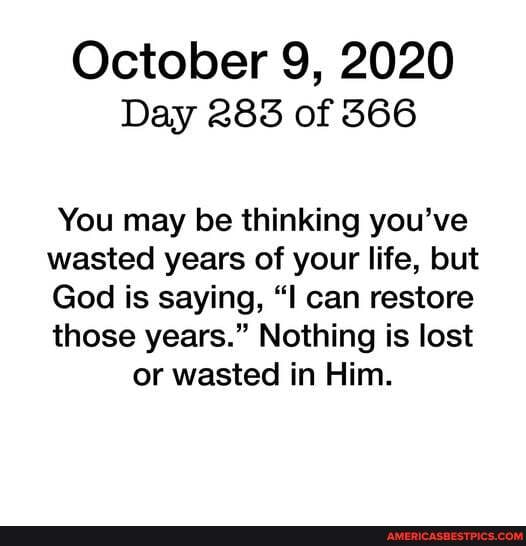 October 9, 2020
Day 283 of 366
You may be thinking you've
wasted years of your life, but
God is saying, "I can restore
those years." Nothing is lost or wasted in Him.