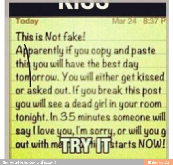 Apparently if you copy and paste
thig you will have the best day
tomorrow. Y ou
will either get kissed
I
or asked out. If you break this post
I
you will see a
dead girl in your room
I
tonight. ln 35 minutes someone
will
[love [m will
I out with [Starts NOW!
I
