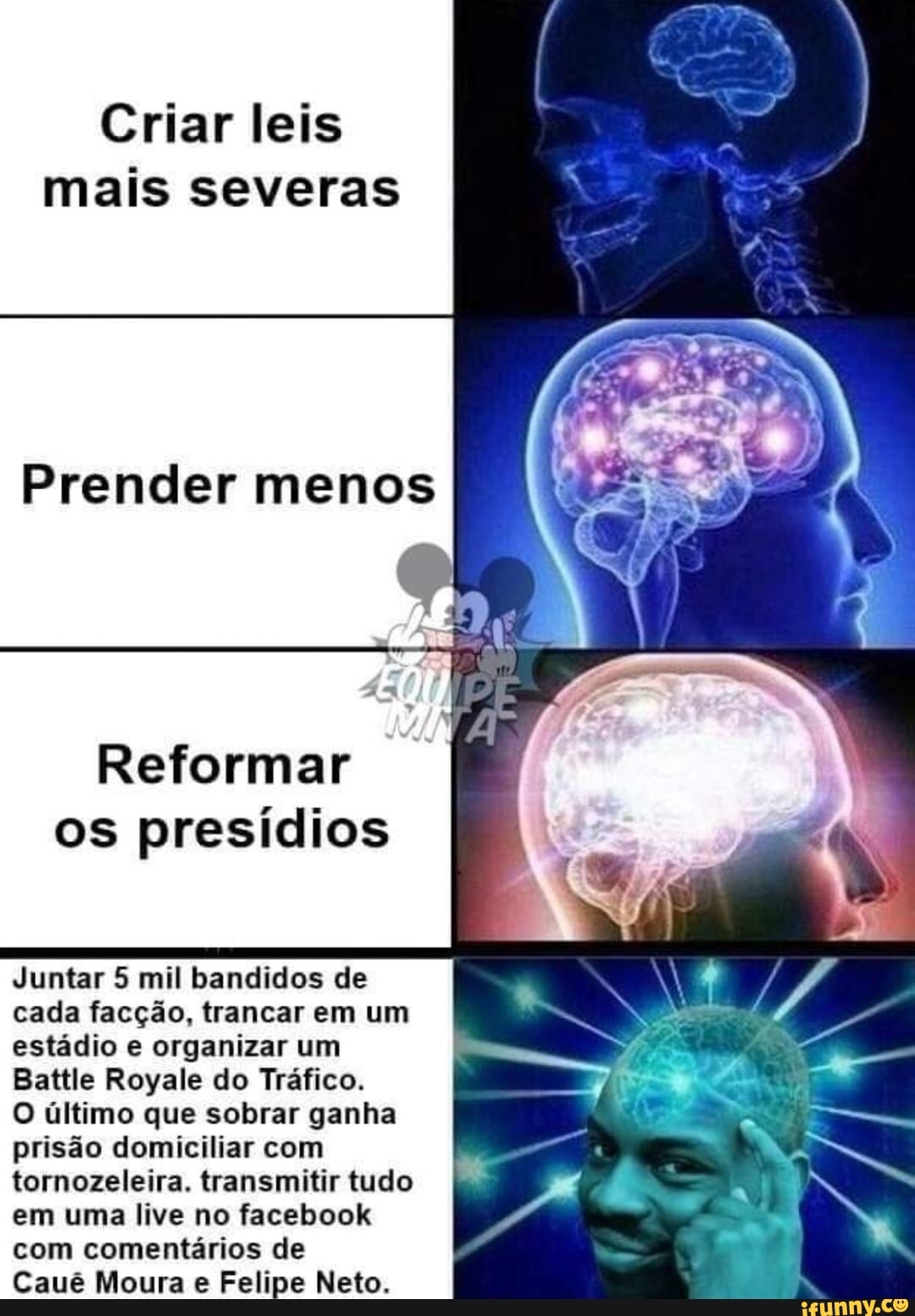 Criar leis
mais severas
Reformar
os presídios
Juntar 5 mil bandidos de
cada facção, trancar em um
estádio e organizar um
Battle Royale do Tráfico.
O último que sobrar ganha
prisão domiciliar com
tornozeleira. transmitir tudo
em uma live no facebook
com comentários de
Caué Moura Felipe Neto.