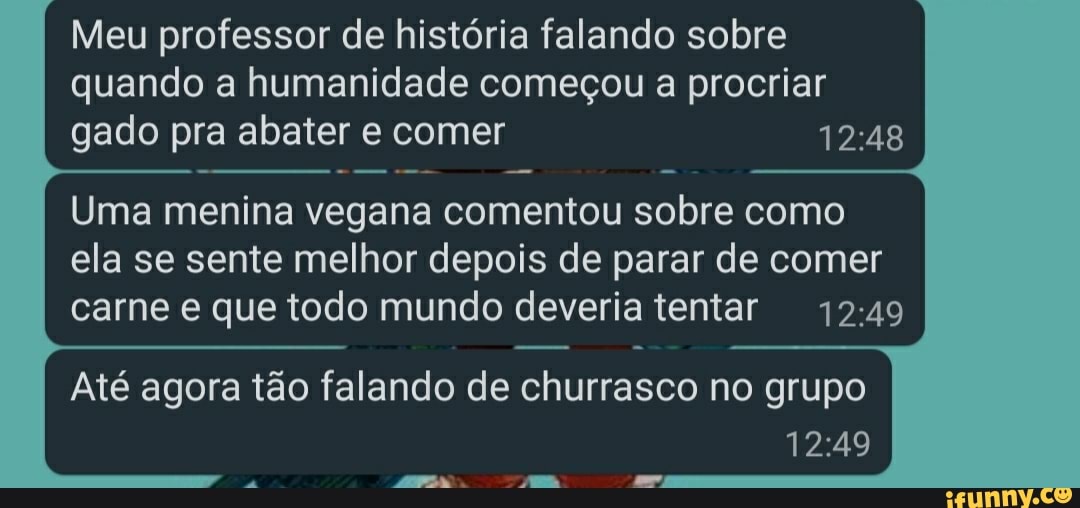 Meu professor de história falando sobre quando a humanidade começou a procriar gado pra abater e comer
Uma menina vegana comentou sobre como ela se sente melhor depois de parar de comer carne e que todo mundo deveria tentar
Até agora tão falando de churrasco no grupo