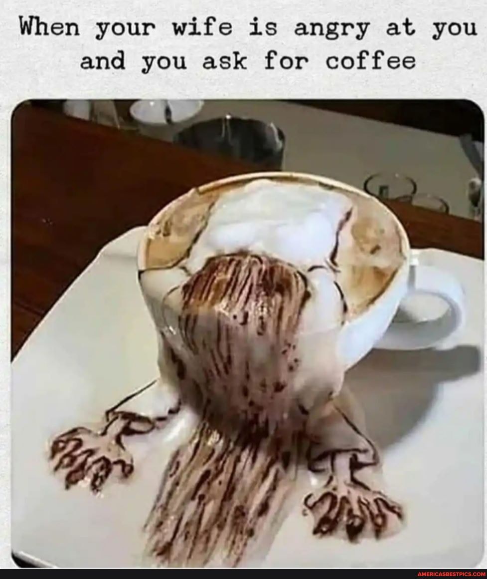When your wife is angry at you and you ask for coffee