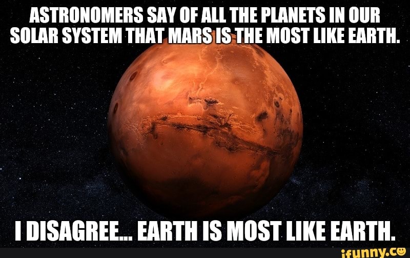 ASTRONOMERS SAY OF ALL THE PLANETS IN OUR
SOLAR SYSTEM THAT MARS IS;THE MOST LIKE EARTH.
I DISAGREE... EARTH IS MOST LIKE EARTH.