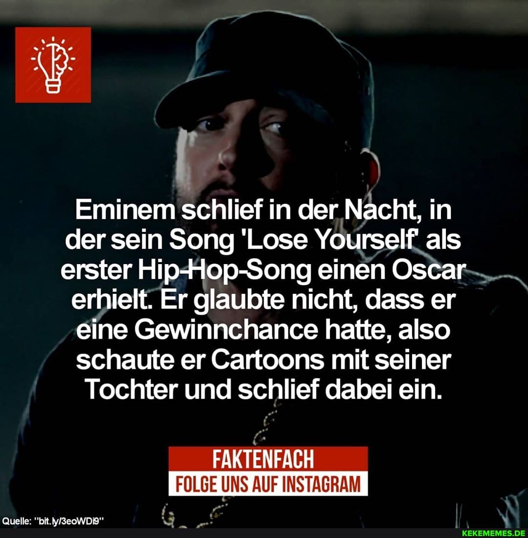 Eminem schlief in der Nacht, in der sein Song 'Lose Yourself als erster HipHop-Song einen Oscar
erhielt. Er glaubte nicht, dass er
eine Gewinnchance hatte, also schaute er Cartoons mit seiner
Tochter und schlief dabei ein.
FAKTENFACH
FOLGE UNS AUF INSTAGRAM