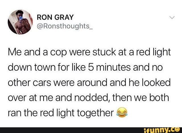 Me and acop were stuck at a red light
down town for like 5 minutes and no
other cars were around and he looked
over at me and nodded, then we both
ran the red light together =