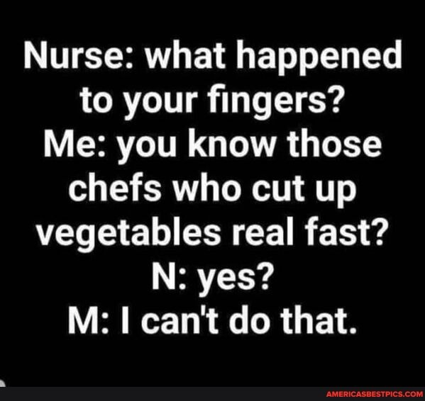 Nurse: what happened to your fingers?
Me: you know those chefs who cut up vegetables real fast?
N: yes?
M: can't do that.