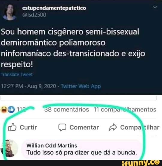 Ê estupendamentepatetico
Sou homem cisgênero semi-bissexual demiromântico poliamoroso ninfomaníaco des-transicionado e exijo respeito!
PM Aug9 2020 Ap
38 8 comentários
Curtir ) Comentar Compaltilhar
Willian Cdd Martins
Tudo isso só pra dizer que dá a bunda.
EN
ilhar