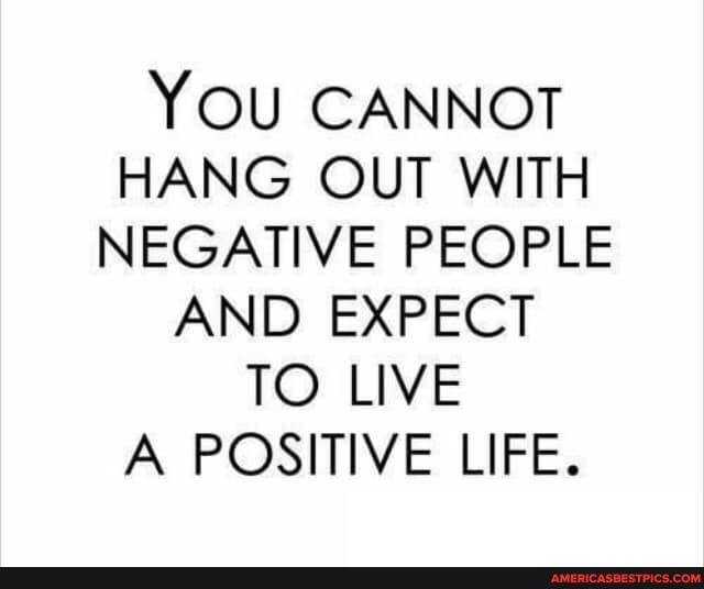 YOU CANNOT HANG OUT WITH NEGATIVE PEOPLE
AND EXPECT TO LIVE A POSITIVE LIFE.
