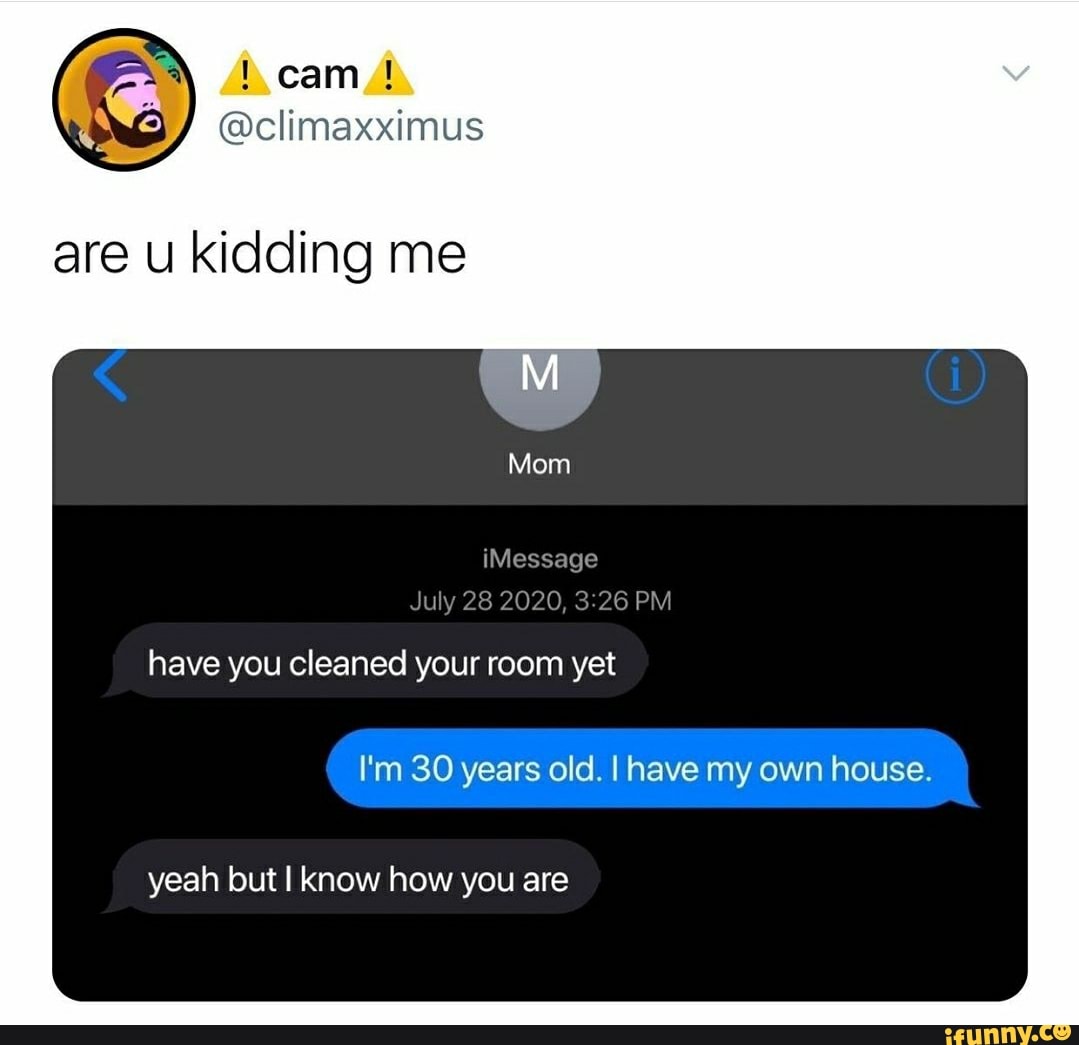 are u kidding me
have you cleaned your room yet
I'm 30 years old. I have my own house.
