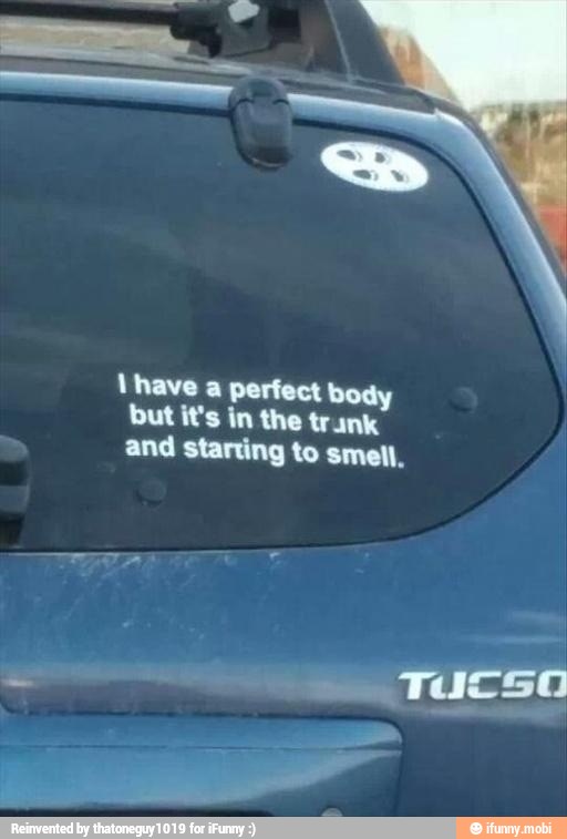 lhave a perfect body
but it's in the trunk
and starting to smell.