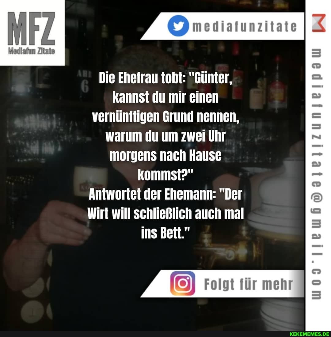 mesiatunzitate
Medlafun Zitate
Die Ehefrau tobt: "Günter, kannst du mir einen vernünftigen Grund nennen, warum du um zwei Uhr morgens nach Hause kommst?"
Antwortet der Ehemann: "Der
Wirt will schließlich auch mal ins Bett."
Folgt für mehr