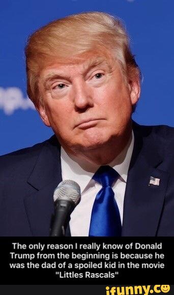 The only reason I really know o' Donald
Trump from the beginning is because he
was me dad of a spoiled kid in me movie
"Limes Rascals" - The only reason I really know of Donald Trump from the beginning is because he was the dad of a spoiled kid in the movie "Littles Rascals"