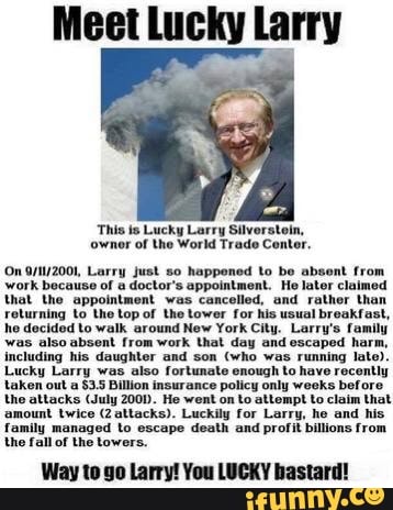 Meet Lucky Larry
This is Lucky Larry Silverstein,
'ownor of the World Trade Center.
'On Larry just so happoned to be absent from work because of a doctor's appointment. He later claimed that the appointment was cancelled, and rather than
jurning to the top of the tower for his usual breakfast, he decided to walk around New York City. Larry's family was also including absent his from daughter work and that son day and escaped harm, late).
including his daughter and son (who was running late).
Lucky Larry was also fortunate enough to have recently, taken out a Billion insurance policy only weeks before the attacks (July 200D. He went on to attempt to claim that amount twice (2altacks). Luckily for Larry, he and his family managed to escape death and profit billions from the fall of the towers.
Way to go Larry! You LUCKY bastard!