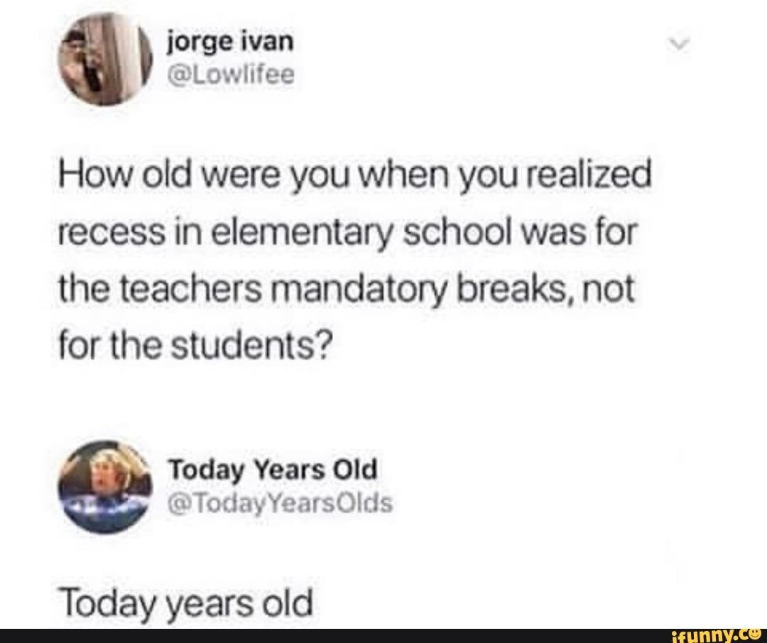 How old were you when you realized
recess in elementary school was for
the teachers mandatory breaks, not
for the students?
Today years old