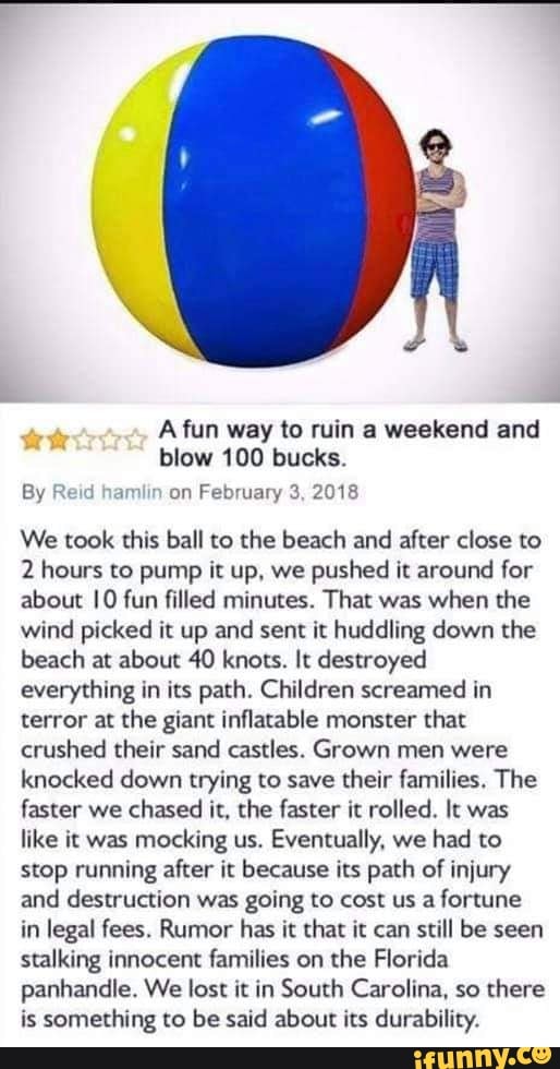 A fun way to ruin a weekend and blow 100 bucks.
By Reid hamlin on February 3, 2018
We took this ball to the beach and after close to
2 hours to pump it up, we pushed it around for about 10 fun filled minutes. That was when the wind picked it up and sent it huddling down the beach at about 40 knots. It destroyed everything in its path. Children screamed in terror at the giant inflatable monster that crushed their sand castles. Grown men were knocked down trying to save their families. The faster we chased it, the faster it rolled. It was like it was mocking us. Eventually, we had to stop running after it because its path of injury and destruction was going to cost us a fortune in legal fees. Rumor has it that it can still be seen stalking innocent families on the Florida panhandle. We lost it in South Carolina, so there is something to be said about its durability.