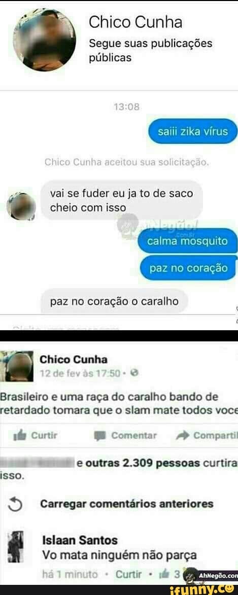 Chico Cunha
Segue suas publicações
públicas
saiii zika vírus
vai se fuder eu ja to de saco é cheio com isso
calma mosquito
paz no coração o caralho
te
A
Brasileiro e uma raça do caralho bando de
retardado tomara que o slam mate todos voce
pás Curtir BE Comentar Comparti
e outras 2.309 pessoas curtira
isso.