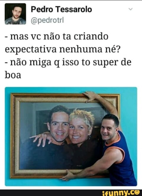 '4 Pedro Tessarolo
mas vc não ta criando
expectativa nenhuma né?
não miga q isso to super de
boa