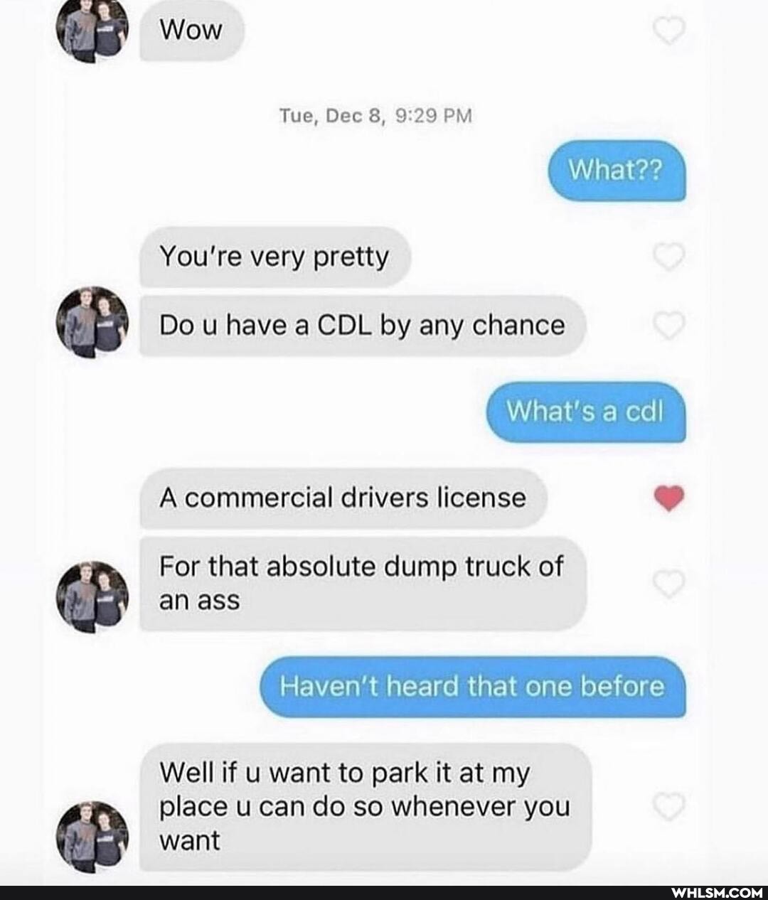 Wow
Tue, Dec 8, PM
What??
You're very pretty
Do u have a CDL by any chance
What's a cdl
A commercial drivers license
For that absolute dump truck of an ass
Haven't heard that one before
Well if u want to park it at my place u can do so whenever you want
