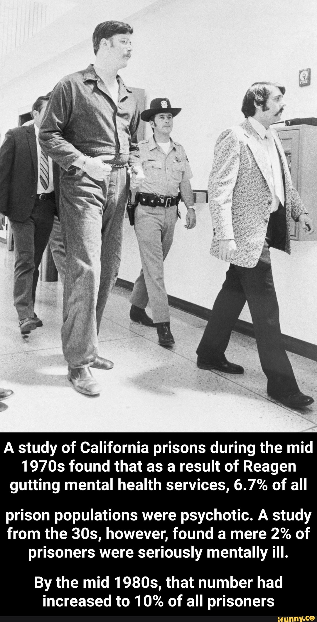 A study of California prisons during the mid
1970s found that as a result of Reagen
gutting mental health services, 6.7% of all
prison populations were psychotic. A study
from the 30s, however, found a mere 2% of
prisoners were seriously mentally ill.
By the mid 1980s, that number had
increased to 10% of all prisoners