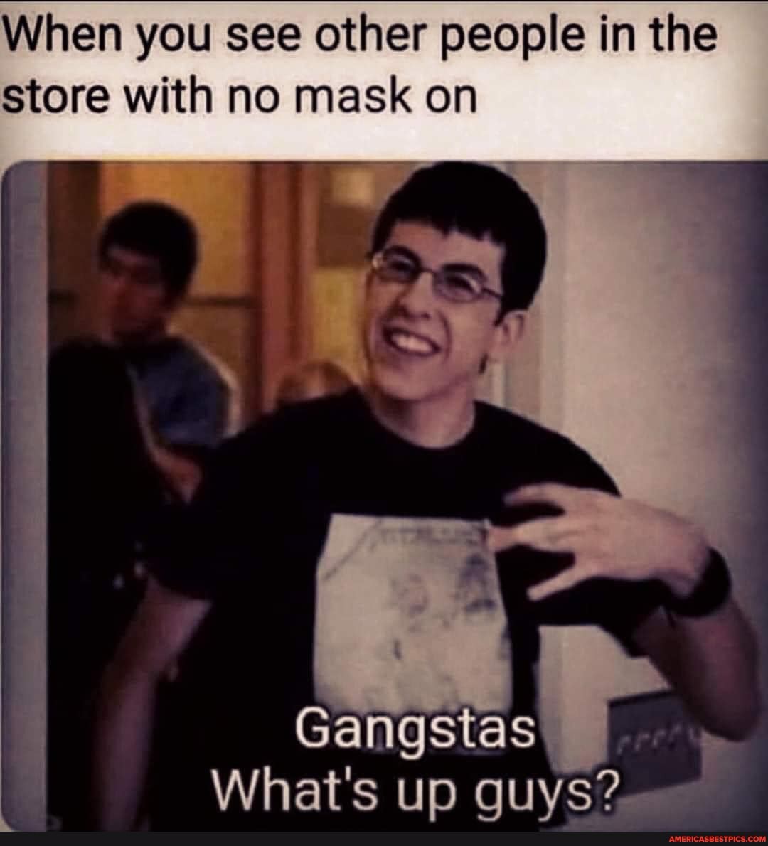 When you see other people in the store with no mask on
Gangstas
What's up guys?
