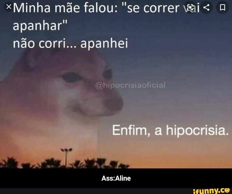 xMinha mãe falou: "se correr vai< apanhar" não corri... apanhei
Enfim, a hipocrisia.
Ass: Aline - Ass:Aline