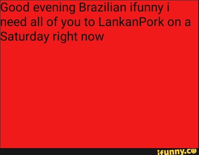 Good evening Brazilian funny i need all of you to LankanPork on a
Saturday right now
