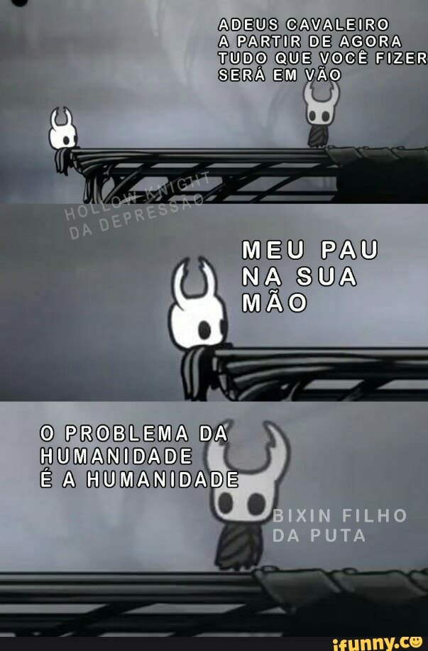 ADEUS CAVALEIRO
à PARTIR DE AGORA TUDO QUE VOCE FIZER SERA EM VÃO
DO
MEU PAU NA SUA MÃO
O PROBLEMA DA HUMANIDADE E HUMANIDADE
IN FILHO
Da PUTA