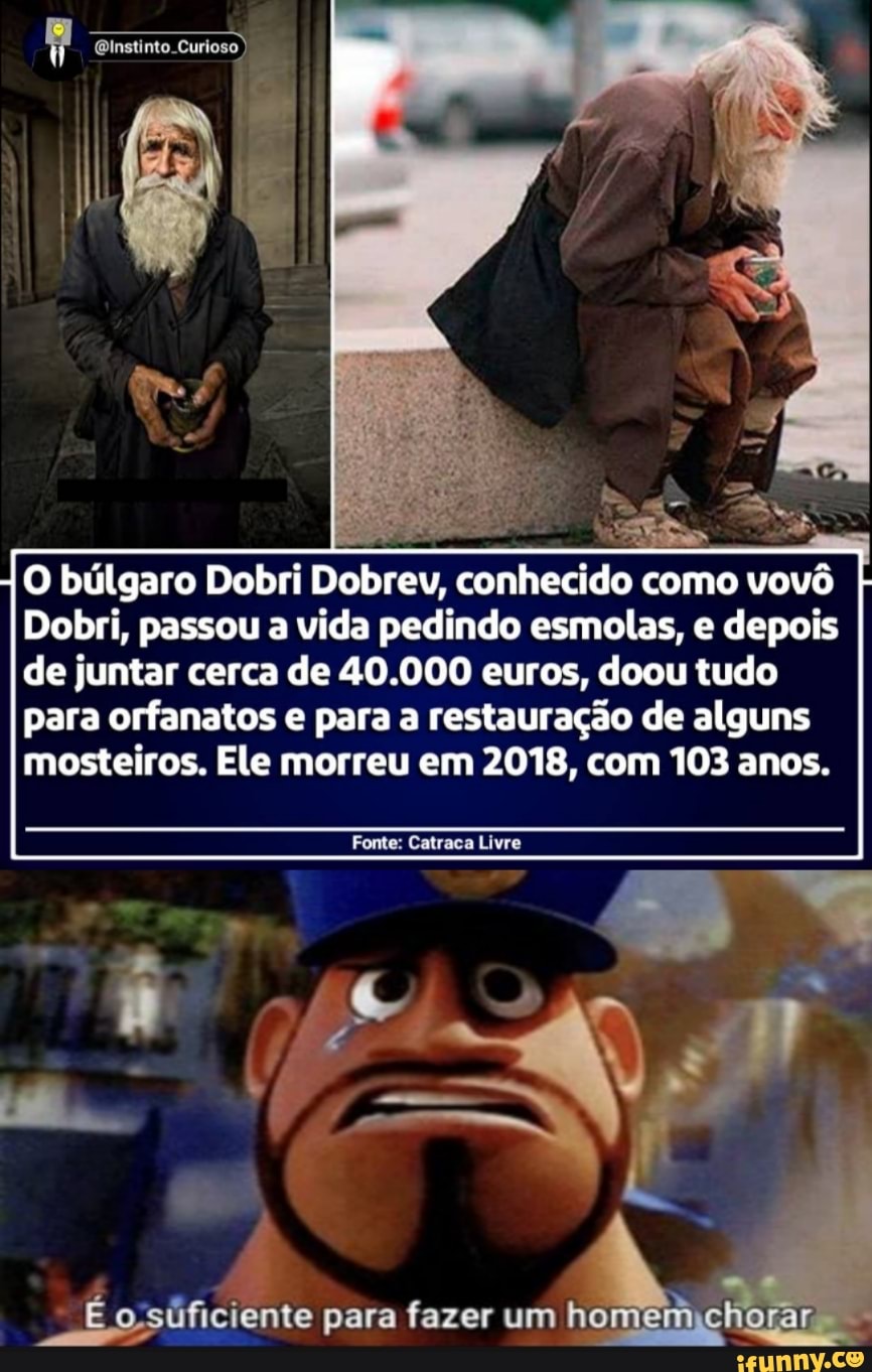 instinto.
O búlgaro Dobri Dobrev, conhecido como vovô
Dobri, passou a vida pedindo esmolas, e depois de juntar cerca de 40.000 euros, doou tudo para orfanatos e para a restauração de alguns mosteiros. Ele morreu em 2018, com 103 anos.
Fonte: Catraca Livre
para fazer um