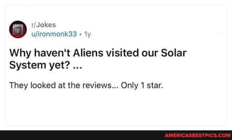 uironmonk33
Why haven't Aliens visited our Solar
System yet?
They looked at the reviews... Only 1 star.