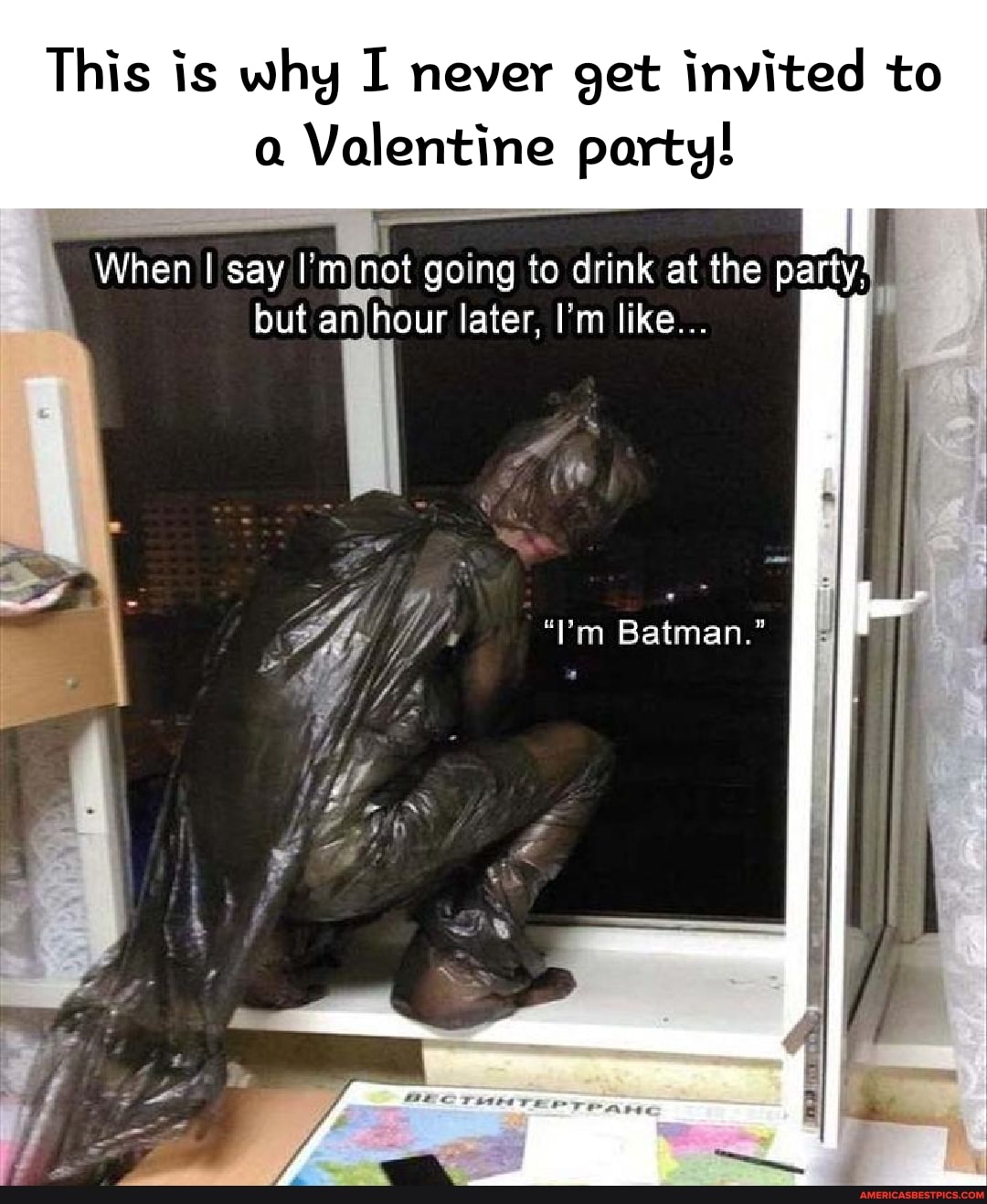 This is why I never get invited to
Valentine party!
When I say I'm not going to drink at the party: but an hour later, I'm like...
"Tm Batman."