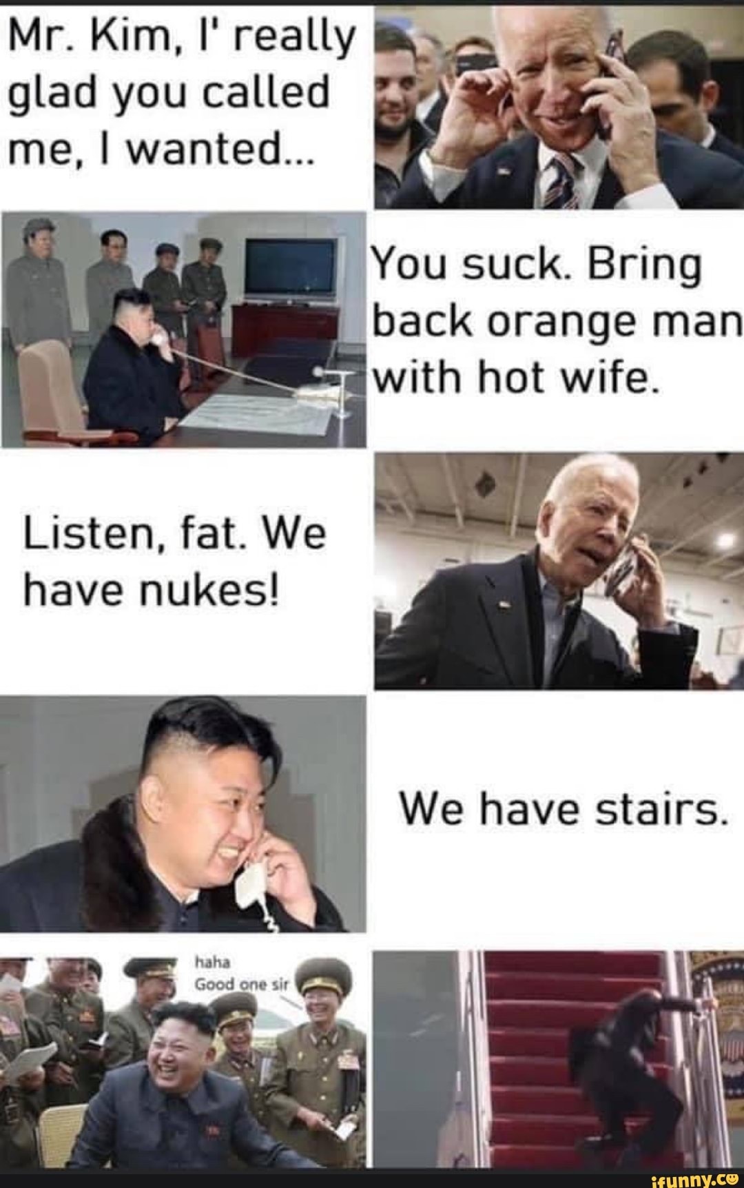 Mr. Kim, I' really I glad you called I
me, I wanted...
You suck. Bring pack orange hot man wife.
with hot wif
Listen, fat. We
have nukes!
We have stairs